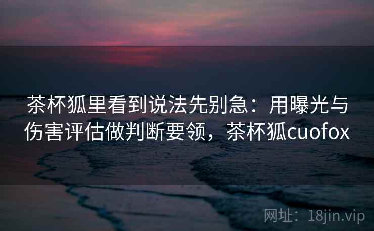 茶杯狐里看到说法先别急：用曝光与伤害评估做判断要领，茶杯狐cuofox