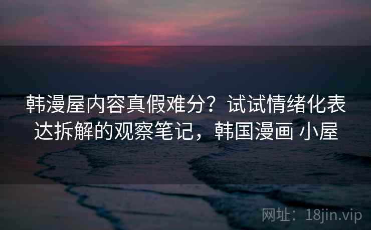 韩漫屋内容真假难分？试试情绪化表达拆解的观察笔记，韩国漫画 小屋