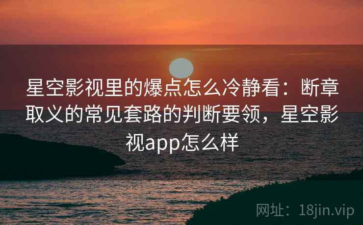 星空影视里的爆点怎么冷静看：断章取义的常见套路的判断要领，星空影视app怎么样