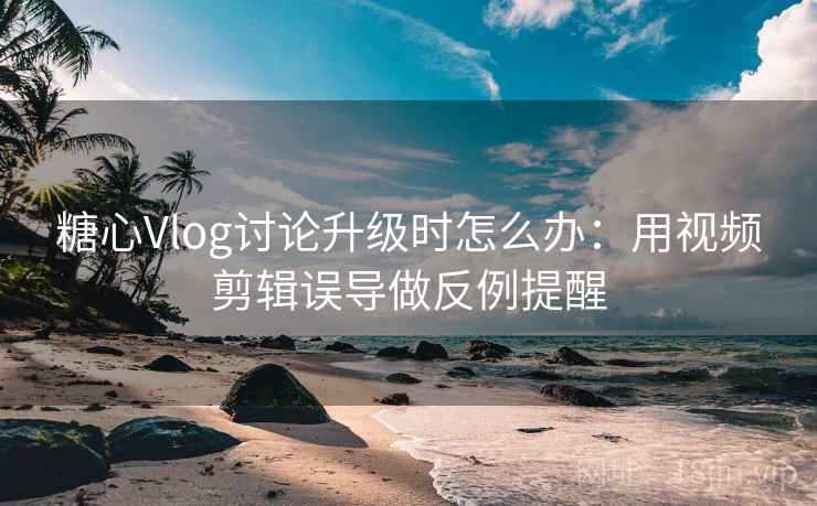 糖心Vlog讨论升级时怎么办：用视频剪辑误导做反例提醒