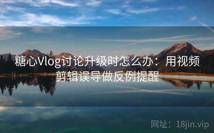 糖心Vlog讨论升级时怎么办：用视频剪辑误导做反例提醒