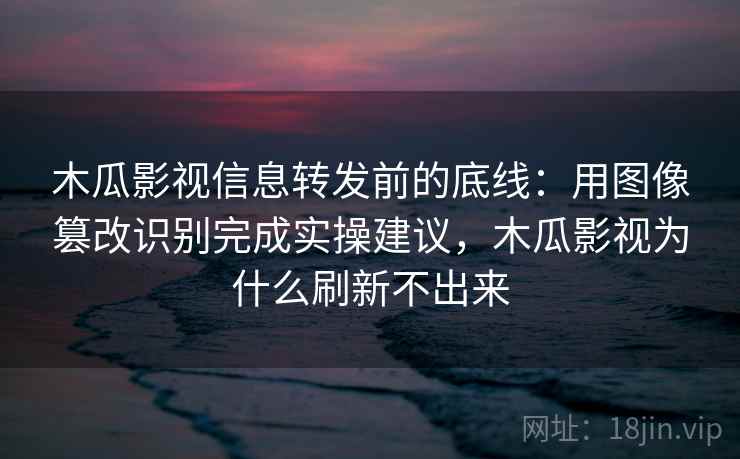 木瓜影视信息转发前的底线：用图像篡改识别完成实操建议，木瓜影视为什么刷新不出来