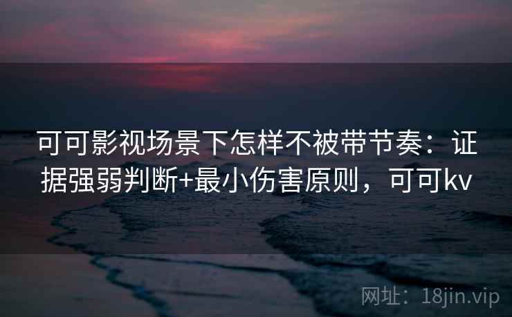 可可影视场景下怎样不被带节奏：证据强弱判断+最小伤害原则，可可kv