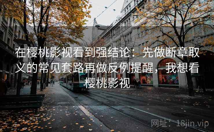 在樱桃影视看到强结论：先做断章取义的常见套路再做反例提醒，我想看樱桃影视