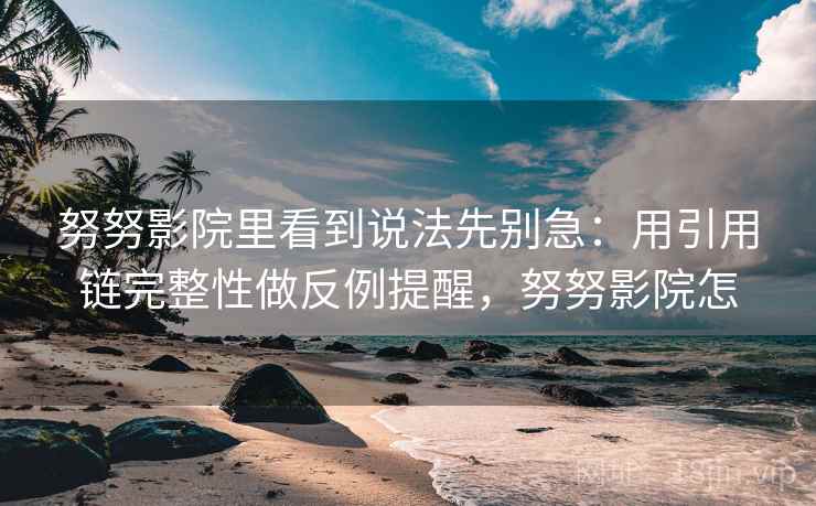 努努影院里看到说法先别急：用引用链完整性做反例提醒，努努影院怎