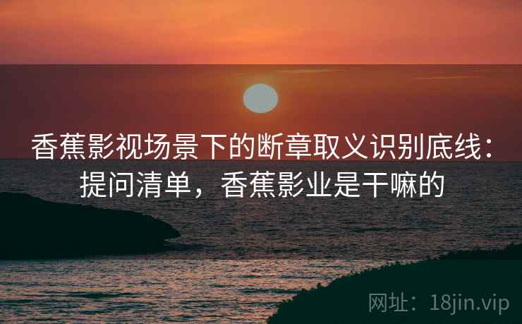 香蕉影视场景下的断章取义识别底线：提问清单，香蕉影业是干嘛的