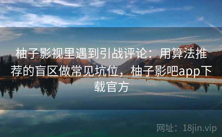 柚子影视里遇到引战评论：用算法推荐的盲区做常见坑位，柚子影吧app下载官方