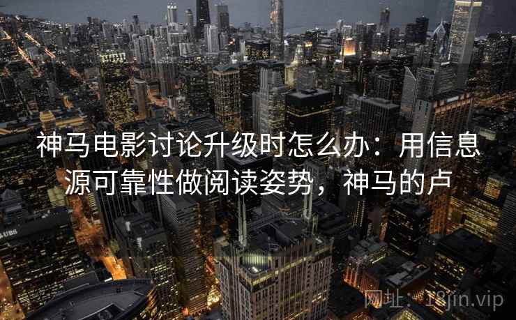 神马电影讨论升级时怎么办：用信息源可靠性做阅读姿势，神马的卢