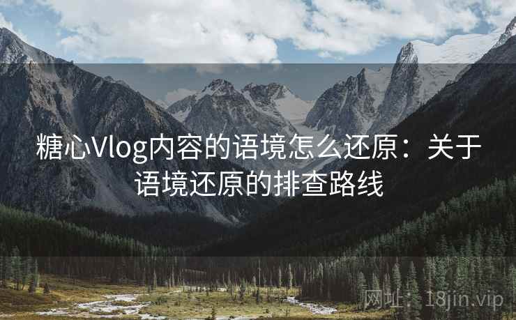 糖心Vlog内容的语境怎么还原：关于语境还原的排查路线