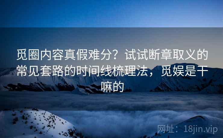 觅圈内容真假难分？试试断章取义的常见套路的时间线梳理法，觅娱是干嘛的