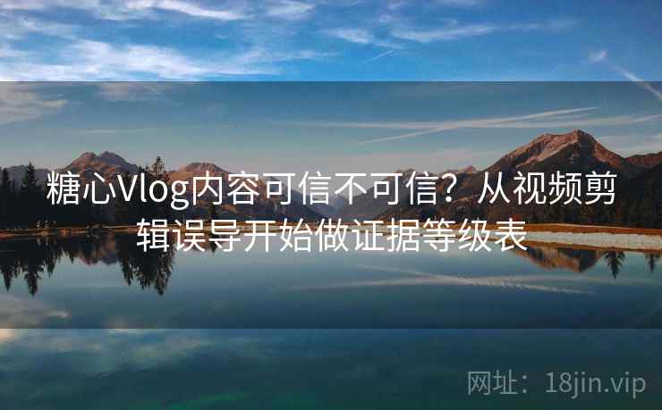 糖心Vlog内容可信不可信？从视频剪辑误导开始做证据等级表