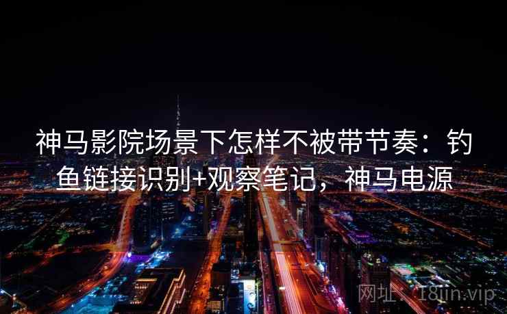 神马影院场景下怎样不被带节奏：钓鱼链接识别+观察笔记，神马电源