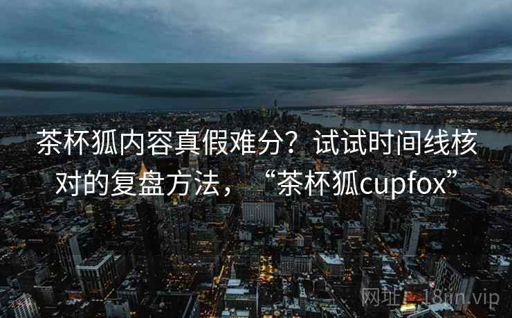 茶杯狐内容真假难分？试试时间线核对的复盘方法，“茶杯狐cupfox”