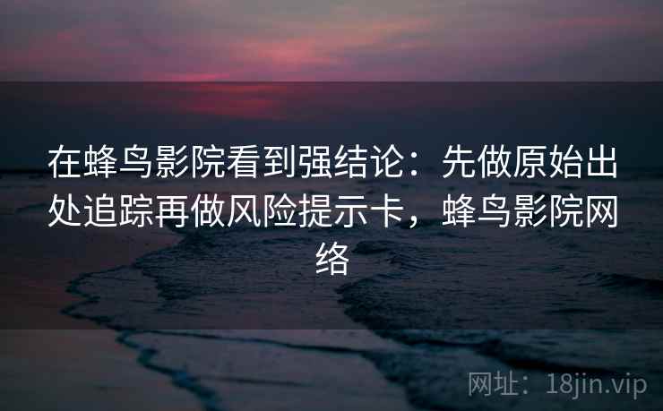 在蜂鸟影院看到强结论：先做原始出处追踪再做风险提示卡，蜂鸟影院网络