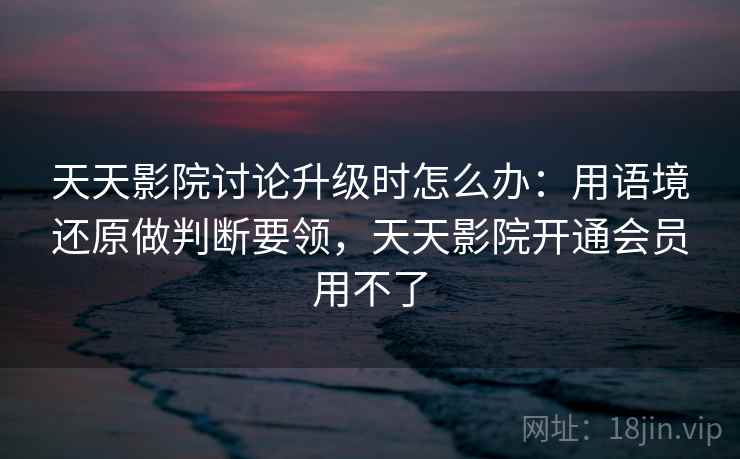 天天影院讨论升级时怎么办：用语境还原做判断要领，天天影院开通会员用不了