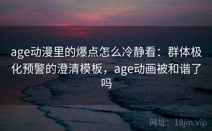 age动漫里的爆点怎么冷静看：群体极化预警的澄清模板，age动画被和谐了吗