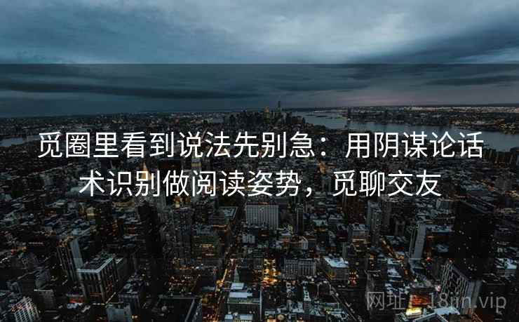 觅圈里看到说法先别急:用阴谋论话术识别做阅读姿势,觅聊交友 觅圈里看到说法先别急:用阴谋论话术识别做阅读姿势,觅聊交友