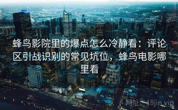 蜂鸟影院里的爆点怎么冷静看：评论区引战识别的常见坑位，蜂鸟电影哪里看