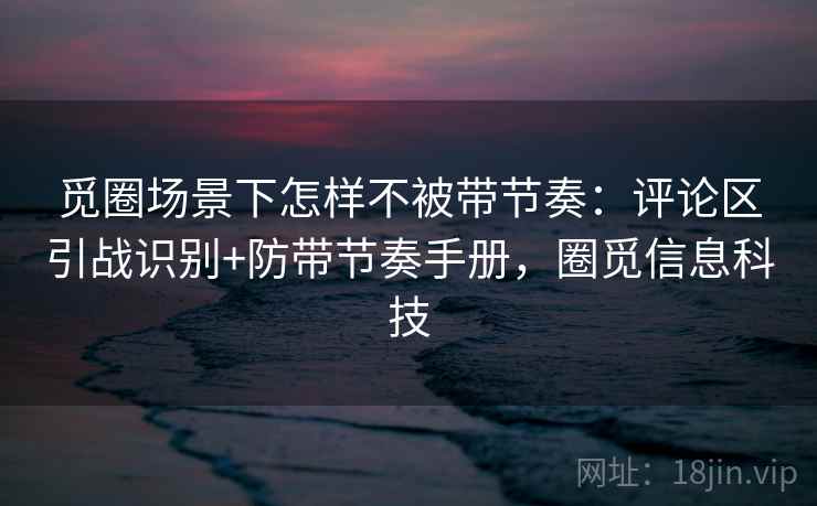 觅圈场景下怎样不被带节奏：评论区引战识别+防带节奏手册，圈觅信息科技