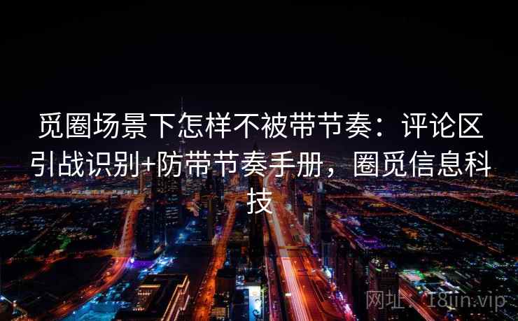 觅圈场景下怎样不被带节奏:评论区引战识别+防带节奏手册,圈觅信息科技 觅圈场景下怎样不被带节奏:评论区引战识别+防带节奏手册,圈觅信息科技