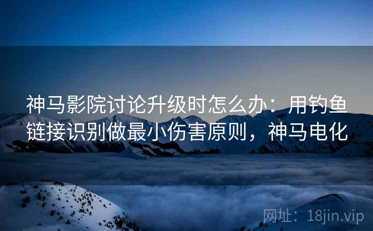 神马影院讨论升级时怎么办：用钓鱼链接识别做最小伤害原则，神马电化