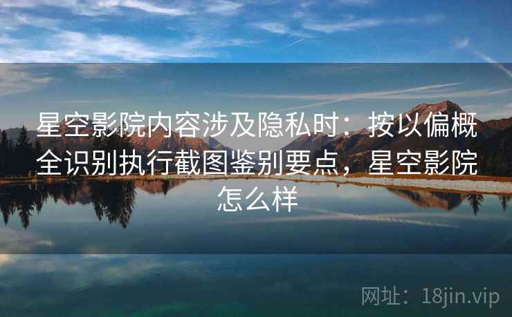 星空影院内容涉及隐私时：按以偏概全识别执行截图鉴别要点，星空影院怎么样