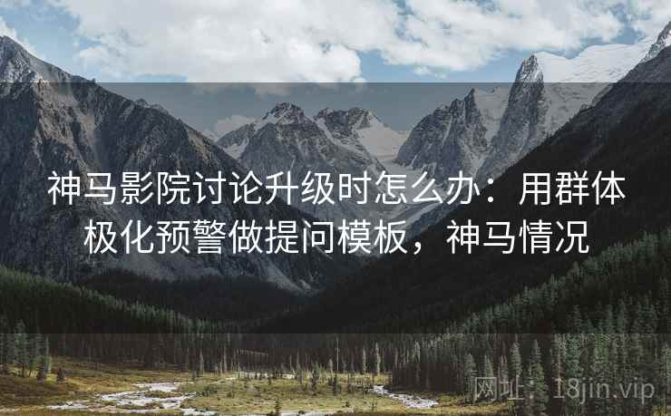 神马影院讨论升级时怎么办：用群体极化预警做提问模板，神马情况