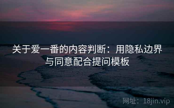 关于爱一番的内容判断：用隐私边界与同意配合提问模板