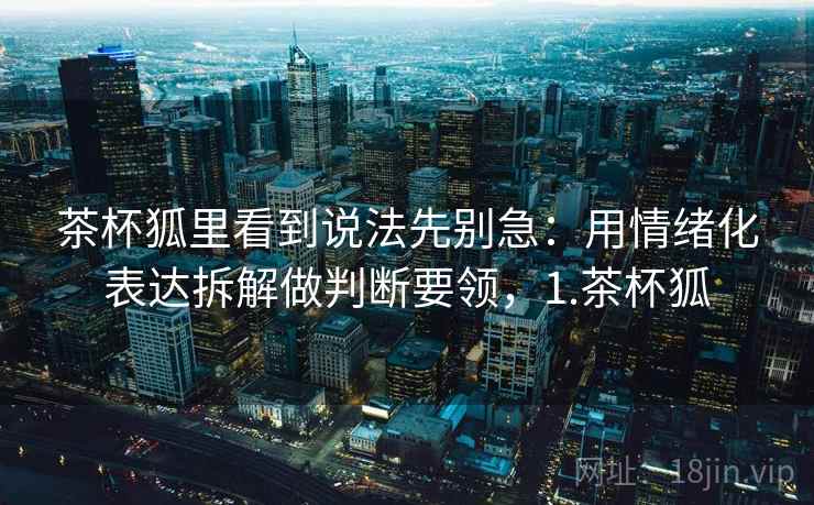 茶杯狐里看到说法先别急：用情绪化表达拆解做判断要领，1.茶杯狐