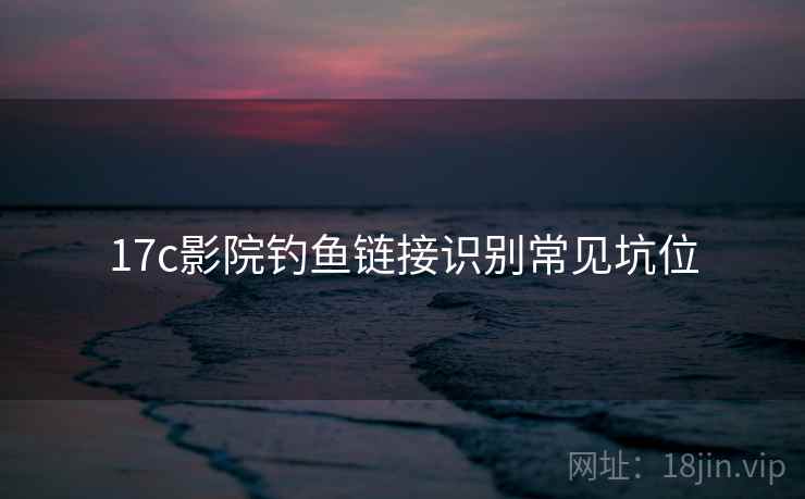 17c影院钓鱼链接识别常见坑位 17c影院钓鱼链接识别常见坑位