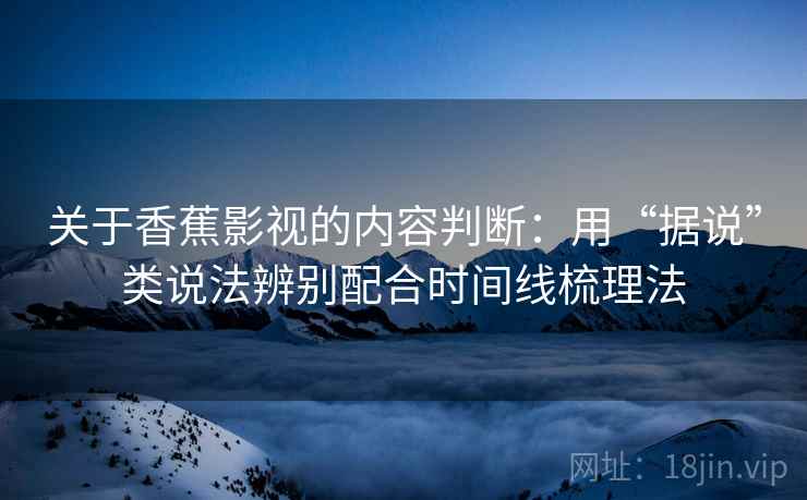 关于香蕉影视的内容判断：用“据说”类说法辨别配合时间线梳理法