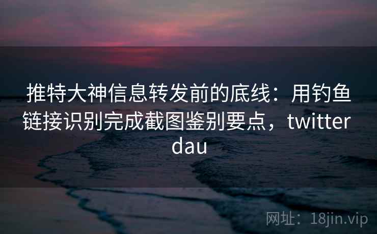 推特大神信息转发前的底线：用钓鱼链接识别完成截图鉴别要点，twitter dau