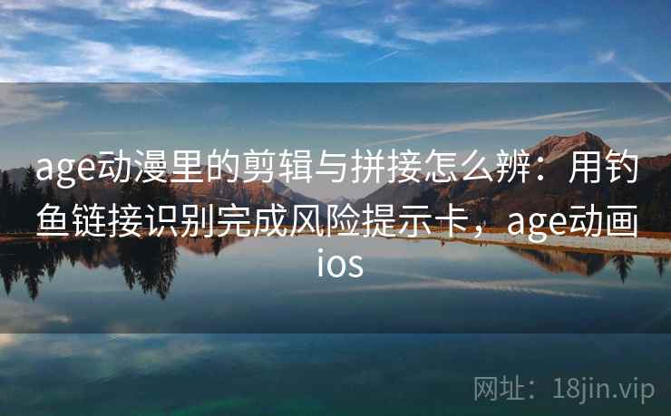 age动漫里的剪辑与拼接怎么辨：用钓鱼链接识别完成风险提示卡，age动画 ios