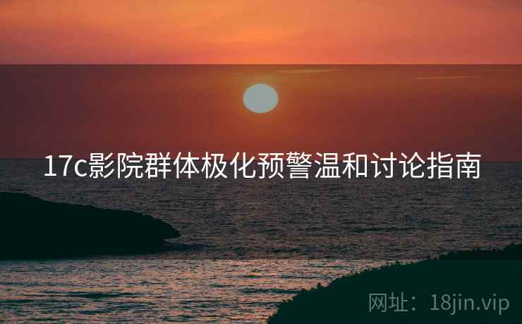 17c影院群体极化预警温和讨论指南 17c影院群体极化预警温和讨论指南