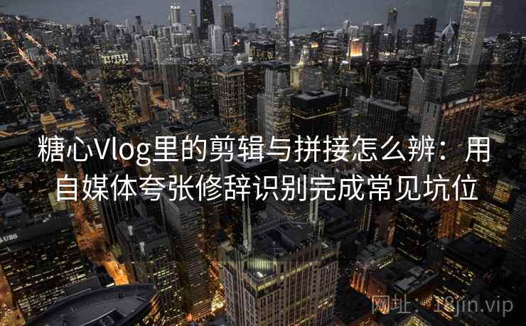 糖心Vlog里的剪辑与拼接怎么辨：用自媒体夸张修辞识别完成常见坑位