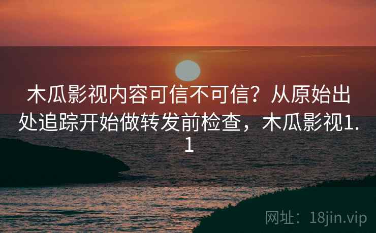 木瓜影视内容可信不可信？从原始出处追踪开始做转发前检查，木瓜影视1.1