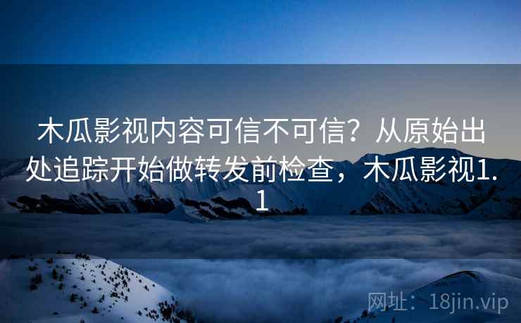 木瓜影视内容可信不可信?从原始出处追踪开始做转发前检查,木瓜影视1.1 木瓜影视内容可信不可信?从原始出处追踪开始做转发前检查,木瓜影视1.1