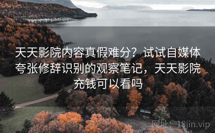 天天影院内容真假难分？试试自媒体夸张修辞识别的观察笔记，天天影院充钱可以看吗