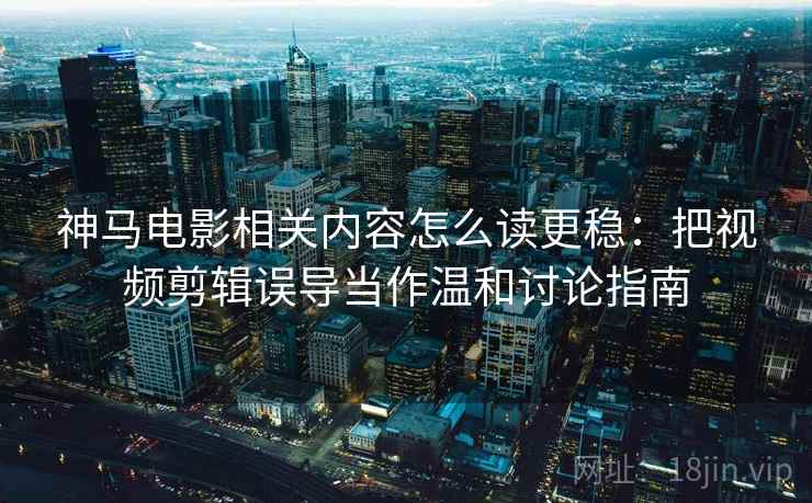 神马电影相关内容怎么读更稳：把视频剪辑误导当作温和讨论指南