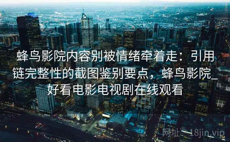 蜂鸟影院内容别被情绪牵着走:引用链完整性的截图鉴别要点,蜂鸟影院_好看电影电视剧在线观看 蜂鸟影院内容别被情绪牵着走:引用链完整性的截图鉴别要点,蜂鸟影院_好看电影电视剧在线观看