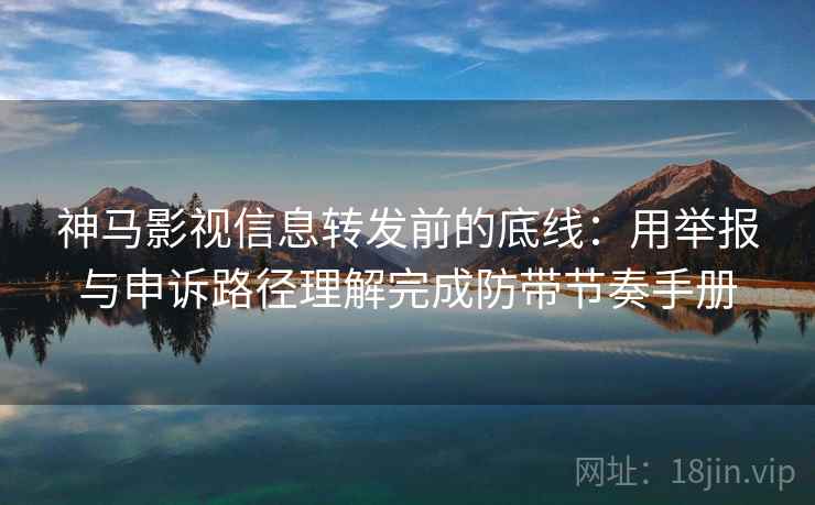 神马影视信息转发前的底线：用举报与申诉路径理解完成防带节奏手册