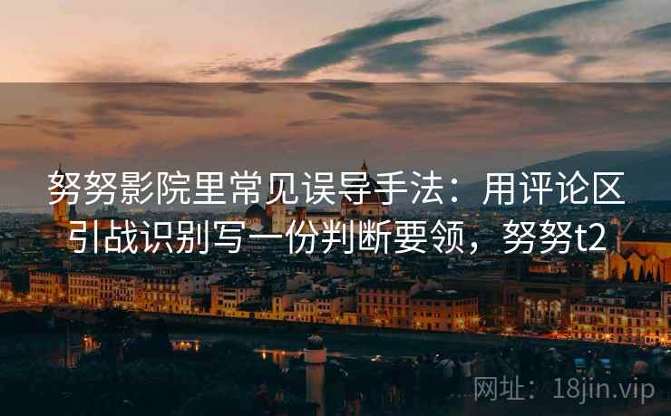 努努影院里常见误导手法:用评论区引战识别写一份判断要领,努努t2 努努影院里常见误导手法:用评论区引战识别写一份判断要领,努努t2