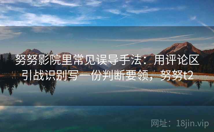 努努影院里常见误导手法：用评论区引战识别写一份判断要领，努努t2