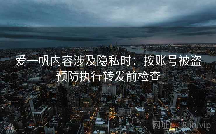 爱一帆内容涉及隐私时:按账号被盗预防执行转发前检查 爱一帆内容涉及隐私时:按账号被盗预防执行转发前检查