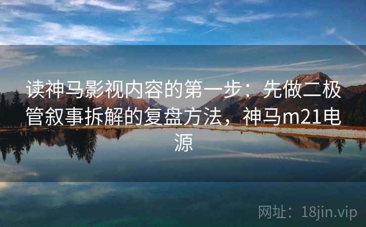 读神马影视内容的第一步：先做二极管叙事拆解的复盘方法，神马m21电源