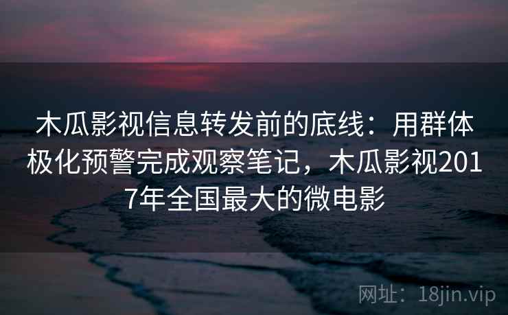 木瓜影视信息转发前的底线：用群体极化预警完成观察笔记，木瓜影视2017年全国最大的微电影