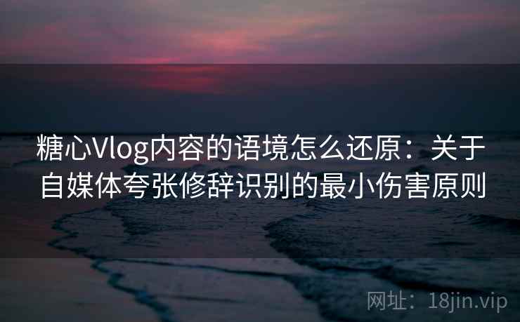 糖心Vlog内容的语境怎么还原:关于自媒体夸张修辞识别的最小伤害原则 糖心Vlog内容的语境怎么还原:关于自媒体夸张修辞识别的最小伤害原则