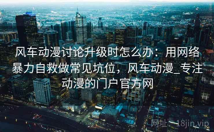 风车动漫讨论升级时怎么办:用网络暴力自救做常见坑位,风车动漫_专注动漫的门户官方网 风车动漫讨论升级时怎么办:用网络暴力自救做常见坑位,风车动漫_专注动漫的门户官方网