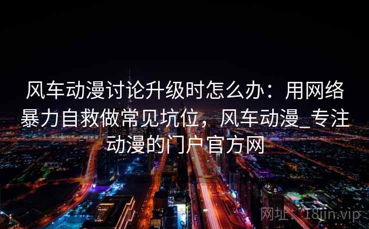 风车动漫讨论升级时怎么办：用网络暴力自救做常见坑位，风车动漫_专注动漫的门户官方网