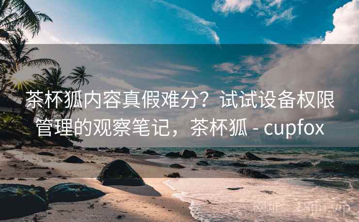 茶杯狐内容真假难分？试试设备权限管理的观察笔记，茶杯狐 - cupfox